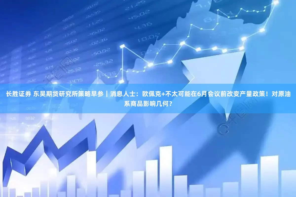 长胜证券 东吴期货研究所策略早参｜消息人士：欧佩克+不太可能在6月会议前改变产量政策！对原油系商品影响几何？
