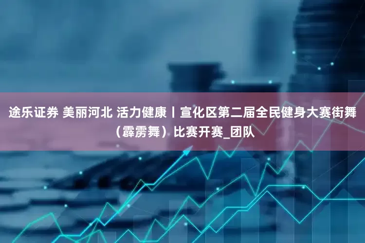 途乐证券 美丽河北 活力健康丨宣化区第二届全民健身大赛街舞（霹雳舞）比赛开赛_团队