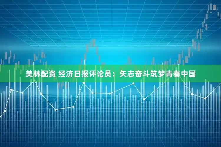 美林配资 经济日报评论员：矢志奋斗筑梦青春中国