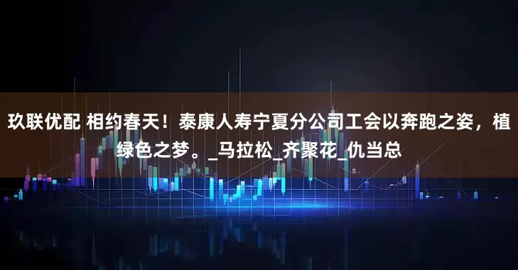 玖联优配 相约春天！泰康人寿宁夏分公司工会以奔跑之姿，植绿色之梦。_马拉松_齐聚花_仇当总