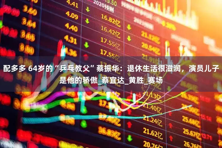 配多多 64岁的“乒乓教父”蔡振华：退休生活很滋润，演员儿子是他的骄傲_蔡宜达_黄胜_赛场