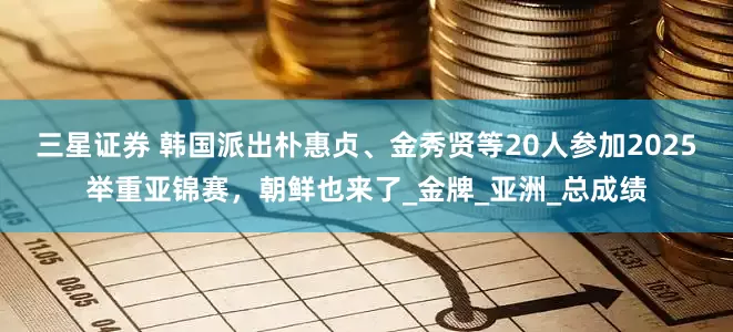 三星证券 韩国派出朴惠贞、金秀贤等20人参加2025举重亚锦赛，朝鲜也来了_金牌_亚洲_总成绩
