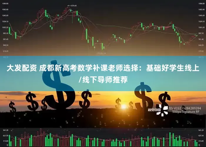 大发配资 成都新高考数学补课老师选择：基础好学生线上/线下导师推荐