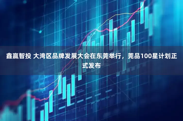 鑫赢智投 大湾区品牌发展大会在东莞举行，莞品100星计划正式发布