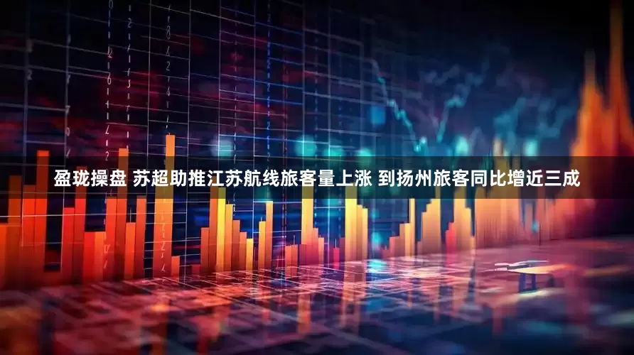 盈珑操盘 苏超助推江苏航线旅客量上涨 到扬州旅客同比增近三成