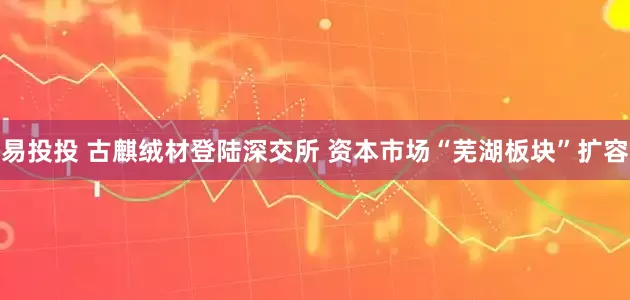 易投投 古麒绒材登陆深交所 资本市场“芜湖板块”扩容
