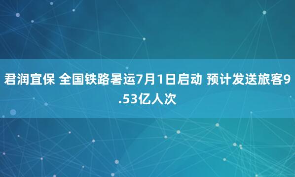 君润宜保 全国铁路暑运7月1日启动 预计发送旅客9.53亿人次