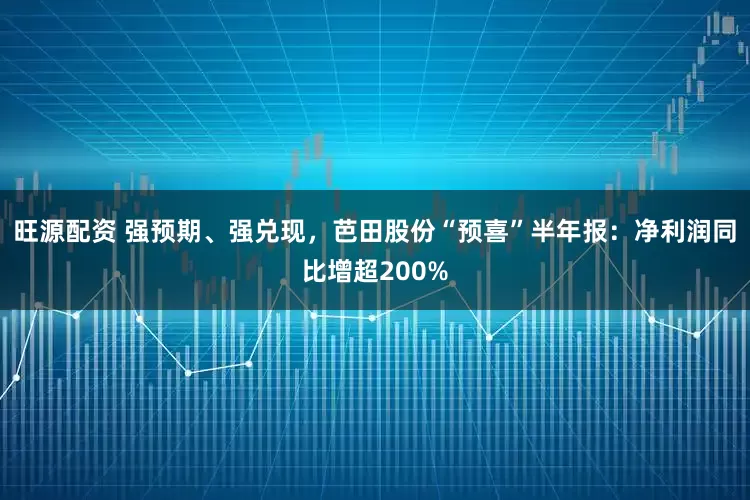 旺源配资 强预期、强兑现，芭田股份“预喜”半年报：净利润同比增超200%
