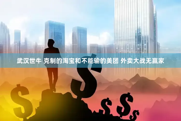 武汉世牛 克制的淘宝和不能输的美团 外卖大战无赢家