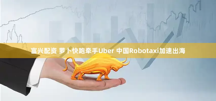 富兴配资 萝卜快跑牵手Uber 中国Robotaxi加速出海