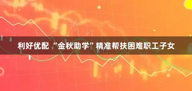 利好优配 “金秋助学”精准帮扶困难职工子女
