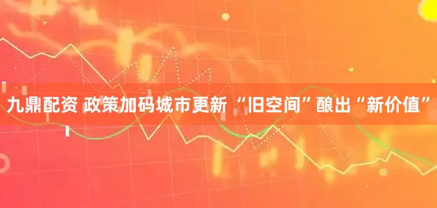 九鼎配资 政策加码城市更新 “旧空间”酿出“新价值”