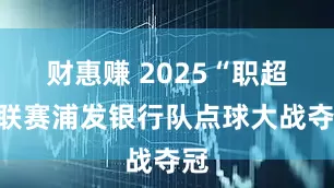 财惠赚 2025“职超”联赛浦发银行队点球大战夺冠