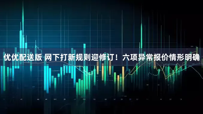 优优配送版 网下打新规则迎修订！六项异常报价情形明确