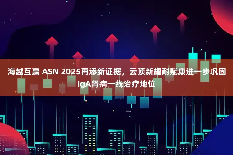 海越互赢 ASN 2025再添新证据，云顶新耀耐赋康进一步巩固IgA肾病一线治疗地位