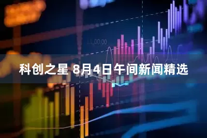 科创之星 8月4日午间新闻精选